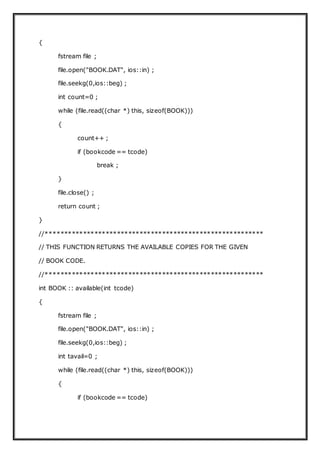 {
fstream file ;
file.open("BOOK.DAT", ios::in) ;
file.seekg(0,ios::beg) ;
int count=0 ;
while (file.read((char *) this, sizeof(BOOK)))
{
count++ ;
if (bookcode == tcode)
break ;
}
file.close() ;
return count ;
}
//**********************************************************
// THIS FUNCTION RETURNS THE AVAILABLE COPIES FOR THE GIVEN
// BOOK CODE.
//**********************************************************
int BOOK :: available(int tcode)
{
fstream file ;
file.open("BOOK.DAT", ios::in) ;
file.seekg(0,ios::beg) ;
int tavail=0 ;
while (file.read((char *) this, sizeof(BOOK)))
{
if (bookcode == tcode)
 