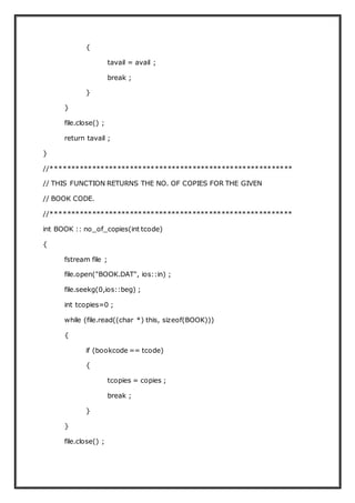 {
tavail = avail ;
break ;
}
}
file.close() ;
return tavail ;
}
//**********************************************************
// THIS FUNCTION RETURNS THE NO. OF COPIES FOR THE GIVEN
// BOOK CODE.
//**********************************************************
int BOOK :: no_of_copies(int tcode)
{
fstream file ;
file.open("BOOK.DAT", ios::in) ;
file.seekg(0,ios::beg) ;
int tcopies=0 ;
while (file.read((char *) this, sizeof(BOOK)))
{
if (bookcode == tcode)
{
tcopies = copies ;
break ;
}
}
file.close() ;
 
