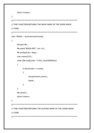 return tcopies ;
}
//**********************************************************
// THIS FUNCTION RETURNS THE BOOK NAME OF THE GIVEN BOOK
// CODE.
//**********************************************************
char *BOOK :: bookname(int tcode)
{
fstream file ;
file.open("BOOK.DAT", ios::in) ;
file.seekg(0,ios::beg) ;
char tname[33] ;
while (file.read((char *) this, sizeof(BOOK)))
{
if (bookcode == tcode)
{
strcpy(tname,name) ;
break ;
}
}
file.close() ;
return tname ;
}
//**********************************************************
// THIS FUNCTION RETURNS THE AUTHOR NAME OF THE GIVEN BOOK
// CODE.
//**********************************************************
 