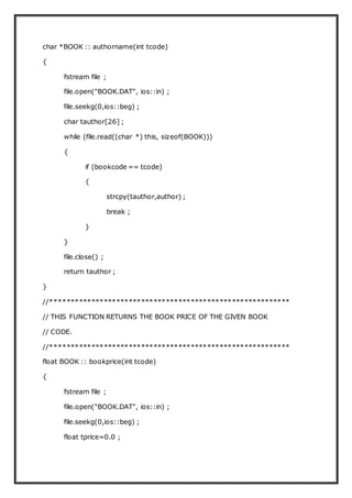 char *BOOK :: authorname(int tcode)
{
fstream file ;
file.open("BOOK.DAT", ios::in) ;
file.seekg(0,ios::beg) ;
char tauthor[26] ;
while (file.read((char *) this, sizeof(BOOK)))
{
if (bookcode == tcode)
{
strcpy(tauthor,author) ;
break ;
}
}
file.close() ;
return tauthor ;
}
//**********************************************************
// THIS FUNCTION RETURNS THE BOOK PRICE OF THE GIVEN BOOK
// CODE.
//**********************************************************
float BOOK :: bookprice(int tcode)
{
fstream file ;
file.open("BOOK.DAT", ios::in) ;
file.seekg(0,ios::beg) ;
float tprice=0.0 ;
 