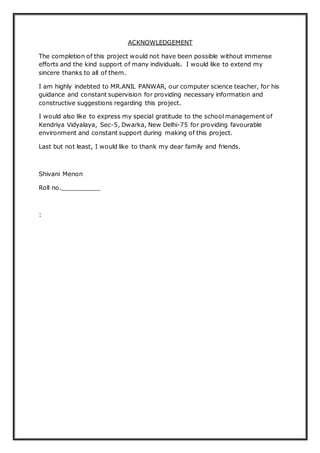 ACKNOWLEDGEMENT
The completion of this project would not have been possible without immense
efforts and the kind support of many individuals. I would like to extend my
sincere thanks to all of them.
I am highly indebted to MR.ANIL PANWAR, our computer science teacher, for his
guidance and constant supervision for providing necessary information and
constructive suggestions regarding this project.
I would also like to express my special gratitude to the school management of
Kendriya Vidyalaya, Sec-5, Dwarka, New Delhi-75 for providing favourable
environment and constant support during making of this project.
Last but not least, I would like to thank my dear family and friends.
Shivani Menon
Roll no.__________
:
 