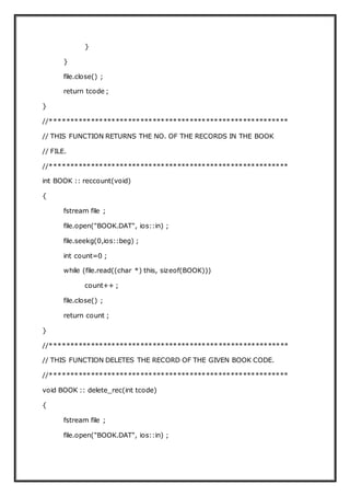 }
}
file.close() ;
return tcode ;
}
//**********************************************************
// THIS FUNCTION RETURNS THE NO. OF THE RECORDS IN THE BOOK
// FILE.
//**********************************************************
int BOOK :: reccount(void)
{
fstream file ;
file.open("BOOK.DAT", ios::in) ;
file.seekg(0,ios::beg) ;
int count=0 ;
while (file.read((char *) this, sizeof(BOOK)))
count++ ;
file.close() ;
return count ;
}
//**********************************************************
// THIS FUNCTION DELETES THE RECORD OF THE GIVEN BOOK CODE.
//**********************************************************
void BOOK :: delete_rec(int tcode)
{
fstream file ;
file.open("BOOK.DAT", ios::in) ;
 