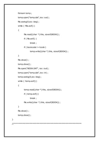 fstream temp ;
temp.open("temp.dat", ios::out) ;
file.seekg(0,ios::beg) ;
while ( !file.eof() )
{
file.read((char *) this, sizeof(BOOK)) ;
if ( file.eof() )
break ;
if ( bookcode != tcode )
temp.write((char *) this, sizeof(BOOK)) ;
}
file.close() ;
temp.close() ;
file.open("BOOK.DAT", ios::out) ;
temp.open("temp.dat", ios::in) ;
temp.seekg(0,ios::beg) ;
while ( !temp.eof() )
{
temp.read((char *) this, sizeof(BOOK)) ;
if ( temp.eof() )
break ;
file.write((char *) this, sizeof(BOOK)) ;
}
file.close() ;
temp.close() ;
}
//**********************************************************
 