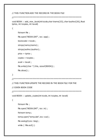 // THIS FUNCTION ADD THE RECORD IN THE BOOK FILE
//**********************************************************
void BOOK :: add_new_book(int tcode,char tname[33], char tauthor[26], float
tprice, int tcopies, int tavail)
{
fstream file ;
file.open("BOOK.DAT", ios::app) ;
bookcode = tcode ;
strcpy(name,tname) ;
strcpy(author,tauthor) ;
price = tprice ;
copies = tcopies ;
avail = tavail ;
file.write((char *) this, sizeof(BOOK)) ;
file.close() ;
}
//**********************************************************
// THIS FUNCTION UPDATE THE RECORD IN THE BOOK FILE FOR THE
// GIVEN BOOK CODE
//**********************************************************
void BOOK :: update_copies(int tcode, int tcopies, int tavail)
{
fstream file ;
file.open("BOOK.DAT", ios::in) ;
fstream temp ;
temp.open("temp.dat", ios::out) ;
file.seekg(0,ios::beg) ;
while ( !file.eof() )
 