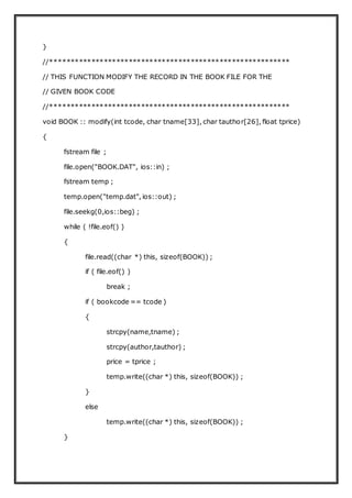 }
//**********************************************************
// THIS FUNCTION MODIFY THE RECORD IN THE BOOK FILE FOR THE
// GIVEN BOOK CODE
//**********************************************************
void BOOK :: modify(int tcode, char tname[33], char tauthor[26], float tprice)
{
fstream file ;
file.open("BOOK.DAT", ios::in) ;
fstream temp ;
temp.open("temp.dat", ios::out) ;
file.seekg(0,ios::beg) ;
while ( !file.eof() )
{
file.read((char *) this, sizeof(BOOK)) ;
if ( file.eof() )
break ;
if ( bookcode == tcode )
{
strcpy(name,tname) ;
strcpy(author,tauthor) ;
price = tprice ;
temp.write((char *) this, sizeof(BOOK)) ;
}
else
temp.write((char *) this, sizeof(BOOK)) ;
}
 
