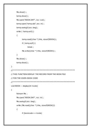 file.close() ;
temp.close() ;
file.open("BOOK.DAT", ios::out) ;
temp.open("temp.dat", ios::in) ;
temp.seekg(0,ios::beg) ;
while ( !temp.eof() )
{
temp.read((char *) this, sizeof(BOOK)) ;
if ( temp.eof() )
break ;
file.write((char *) this, sizeof(BOOK)) ;
}
file.close() ;
temp.close() ;
}
//**********************************************************
// THIS FUNCTION DISPLAY THE RECORD FROM THE BOOK FILE
// FOR THE GIVEN BOOK CODE
//**********************************************************
void BOOK :: display(int tcode)
{
fstream file ;
file.open("BOOK.DAT", ios::in) ;
file.seekg(0,ios::beg) ;
while (file.read((char *) this, sizeof(BOOK)))
{
if (bookcode == tcode)
 