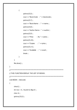 {
gotoxy(5,5) ;
cout <<"Book Code : " <<bookcode ;
gotoxy(5,7) ;
cout <<"Book Name : " <<name ;
gotoxy(5,8) ;
cout <<"Author Name : " <<author ;
gotoxy(5,9) ;
cout <<"Price : Rs." <<price ;
gotoxy(5,10) ;
cout <<"Copies : " <<price ;
gotoxy(5,11) ;
cout <<"Available : " <<avail ;
break ;
}
}
file.close() ;
}
//**********************************************************
// THIS FUNCTION DISPLAY THE LIST OF BOOKS.
//**********************************************************
void BOOK :: list(void)
{
clrscr() ;
int row = 6 , found=0, flag=0 ;
char ch ;
gotoxy(33,2) ;
 