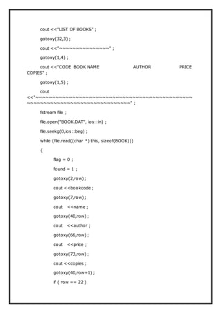 cout <<"LIST OF BOOKS" ;
gotoxy(32,3) ;
cout <<"~~~~~~~~~~~~~~~" ;
gotoxy(1,4) ;
cout <<"CODE BOOK NAME AUTHOR PRICE
COPIES" ;
gotoxy(1,5) ;
cout
<<"~~~~~~~~~~~~~~~~~~~~~~~~~~~~~~~~~~~~~~~~~~~~~~~
~~~~~~~~~~~~~~~~~~~~~~~~~~~~~~~" ;
fstream file ;
file.open("BOOK.DAT", ios::in) ;
file.seekg(0,ios::beg) ;
while (file.read((char *) this, sizeof(BOOK)))
{
flag = 0 ;
found = 1 ;
gotoxy(2,row);
cout <<bookcode ;
gotoxy(7,row);
cout <<name ;
gotoxy(40,row) ;
cout <<author ;
gotoxy(66,row) ;
cout <<price ;
gotoxy(73,row) ;
cout <<copies ;
gotoxy(40,row+1) ;
if ( row == 22 )
 