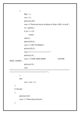 {
flag = 1 ;
row = 6 ;
gotoxy(1,25) ;
cout <<"Press any key to continue or Press <ESC> to exit" ;
ch = getch() ;
if (ch == 27)
break ;
clrscr() ;
gotoxy(33,2) ;
cout <<"LIST OF BOOKS" ;
gotoxy(32,3) ;
cout <<"~~~~~~~~~~~~~~~" ;
gotoxy(1,4) ;
cout <<"CODE BOOK NAME AUTHOR
PRICE COPIES" ;
gotoxy(1,5) ;
cout
<<"~~~~~~~~~~~~~~~~~~~~~~~~~~~~~~~~~~~~~~~~~~~~~~~
~~~~~~~~~~~~~~~~~~~~~~~~~~~~~~~" ;
}
else
row = row + 2 ;
}
if (!found)
{
gotoxy(5,10) ;
cout <<"7Records not found" ;
}
 