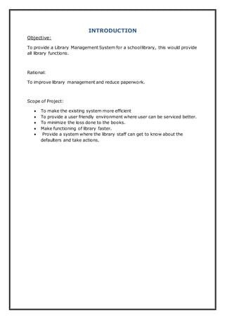INTRODUCTION
Objective:
To provide a Library Management System for a schoollibrary, this would provide
all library functions.
Rational:
To improve library management and reduce paperwork.
Scope of Project:
 To make the existing system more efficient
 To provide a user friendly environment where user can be serviced better.
 To minimize the loss done to the books.
 Make functioning of library faster.
 Provide a system where the library staff can get to know about the
defaulters and take actions.
 