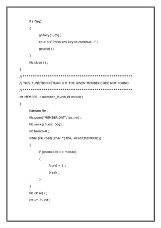 if (!flag)
{
gotoxy(1,25) ;
cout <<"Press any key to continue..." ;
getche() ;
}
file.close () ;
}
//**********************************************************
// THIS FUNCTION RETURN 0 IF THE GIVEN MEMBER CODE NOT FOUND
//**********************************************************
int MEMBER :: member_found(int mcode)
{
fstream file ;
file.open("MEMBER.DAT", ios::in) ;
file.seekg(0,ios::beg) ;
int found=0 ;
while (file.read((char *) this, sizeof(MEMBER)))
{
if (memcode == mcode)
{
found = 1 ;
break ;
}
}
file.close() ;
return found ;
 