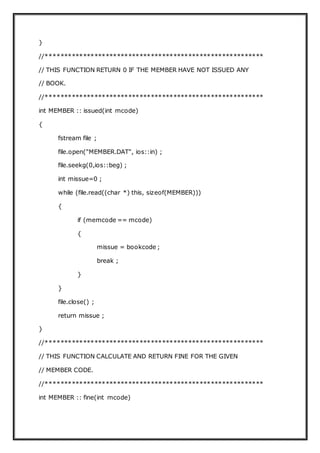}
//**********************************************************
// THIS FUNCTION RETURN 0 IF THE MEMBER HAVE NOT ISSUED ANY
// BOOK.
//**********************************************************
int MEMBER :: issued(int mcode)
{
fstream file ;
file.open("MEMBER.DAT", ios::in) ;
file.seekg(0,ios::beg) ;
int missue=0 ;
while (file.read((char *) this, sizeof(MEMBER)))
{
if (memcode == mcode)
{
missue = bookcode ;
break ;
}
}
file.close() ;
return missue ;
}
//**********************************************************
// THIS FUNCTION CALCULATE AND RETURN FINE FOR THE GIVEN
// MEMBER CODE.
//**********************************************************
int MEMBER :: fine(int mcode)
 