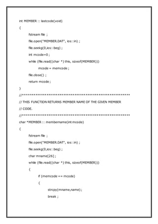 int MEMBER :: lastcode(void)
{
fstream file ;
file.open("MEMBER.DAT", ios::in) ;
file.seekg(0,ios::beg) ;
int mcode=0 ;
while (file.read((char *) this, sizeof(MEMBER)))
mcode = memcode ;
file.close() ;
return mcode ;
}
//**********************************************************
// THIS FUNCTION RETURNS MEMBER NAME OF THE GIVEN MEMBER
// CODE.
//**********************************************************
char *MEMBER :: membername(int mcode)
{
fstream file ;
file.open("MEMBER.DAT", ios::in) ;
file.seekg(0,ios::beg) ;
char mname[26] ;
while (file.read((char *) this, sizeof(MEMBER)))
{
if (memcode == mcode)
{
strcpy(mname,name);
break ;
 