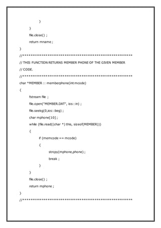 }
}
file.close() ;
return mname ;
}
//**********************************************************
// THIS FUNCTION RETURNS MEMBER PHONE OF THE GIVEN MEMBER
// CODE.
//**********************************************************
char *MEMBER :: memberphone(int mcode)
{
fstream file ;
file.open("MEMBER.DAT", ios::in) ;
file.seekg(0,ios::beg) ;
char mphone[10] ;
while (file.read((char *) this, sizeof(MEMBER)))
{
if (memcode == mcode)
{
strcpy(mphone,phone) ;
break ;
}
}
file.close() ;
return mphone ;
}
//**********************************************************
 