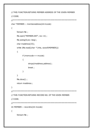// THIS FUNCTION RETURNS MEMBER ADDRESS OF THE GIVEN MEMBER
// CODE.
//**********************************************************
char *MEMBER :: memberaddress(int mcode)
{
fstream file ;
file.open("MEMBER.DAT", ios::in) ;
file.seekg(0,ios::beg) ;
char maddress[33] ;
while (file.read((char *) this, sizeof(MEMBER)))
{
if (memcode == mcode)
{
strcpy(maddress,address) ;
break ;
}
}
file.close() ;
return maddress ;
}
//**********************************************************
// THIS FUNCTION RETURNS RECORD NO. OF THE GIVEN MEMBER
// CODE.
//**********************************************************
int MEMBER :: recordno(int mcode)
{
fstream file ;
 