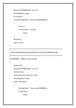 file.open("MEMBER.DAT", ios::in) ;
file.seekg(0,ios::beg) ;
int count=0 ;
while (file.read((char *) this, sizeof(MEMBER)))
{
count++ ;
if (memcode == mcode)
break ;
}
file.close() ;
return count ;
}
//**********************************************************
// THIS FUNCTION DELETE RECORD FOR THE GIVEN MEMBER CODE.
//**********************************************************
void MEMBER :: delete_rec(int mcode)
{
fstream file ;
file.open("MEMBER.DAT", ios::in) ;
fstream temp ;
temp.open("temp.dat", ios::out) ;
file.seekg(0,ios::beg) ;
while ( !file.eof() )
{
file.read((char *) this, sizeof(MEMBER)) ;
if ( file.eof() )
break ;
 