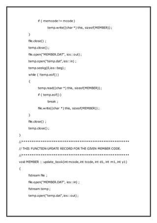 if ( memcode != mcode )
temp.write((char *) this, sizeof(MEMBER)) ;
}
file.close() ;
temp.close() ;
file.open("MEMBER.DAT", ios::out) ;
temp.open("temp.dat", ios::in) ;
temp.seekg(0,ios::beg) ;
while ( !temp.eof() )
{
temp.read((char *) this, sizeof(MEMBER)) ;
if ( temp.eof() )
break ;
file.write((char *) this, sizeof(MEMBER)) ;
}
file.close() ;
temp.close() ;
}
//**********************************************************
// THIS FUNCTION UPDATE RECORD FOR THE GIVEN MEMBER CODE.
//**********************************************************
void MEMBER :: update_book(int mcode, int tcode, int d1, int m1, int y1)
{
fstream file ;
file.open("MEMBER.DAT", ios::in) ;
fstream temp ;
temp.open("temp.dat", ios::out) ;
 