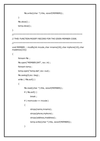 file.write((char *) this, sizeof(MEMBER)) ;
}
file.close() ;
temp.close() ;
}
//**********************************************************
// THIS FUNCTION MODIFY RECORD FOR THE GIVEN MEMBER CODE.
//**********************************************************
void MEMBER :: modify(int mcode, char mname[26], char mphone[10], char
maddress[33])
{
fstream file ;
file.open("MEMBER.DAT", ios::in) ;
fstream temp ;
temp.open("temp.dat", ios::out) ;
file.seekg(0,ios::beg) ;
while ( !file.eof() )
{
file.read((char *) this, sizeof(MEMBER)) ;
if ( file.eof() )
break ;
if ( memcode == mcode )
{
strcpy(name,mname);
strcpy(phone,mphone) ;
strcpy(address,maddress) ;
temp.write((char *) this, sizeof(MEMBER)) ;
}
 