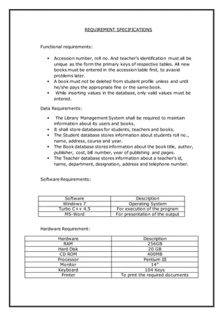 REQUIREMENT SPECIFICATIONS
Functional requirements:
 Accession number, roll no. And teacher’s identification must all be
unique as the form the primary keys of respective tables. All new
books must be entered in the accession table first, to avaoid
problems later.
 A book must not be deleted from student profile unless and until
he/she pays the appropriate fine or the same book.
 While inserting values in the database, only valid values must be
entered.
Data Requirements:
 The Library Management System shall be required to maintain
information about its users and books.
 It shall store databases for students, teachers and books.
 The Student database stores information about students roll no.,
name, address, course and year.
 The Book database stores information about the book title, author,
publisher, cost, bill number, year of publishing and pages.
 The Teacher database stores information about a teacher’s id,
name, department, designation, address and telephone number.
Software Requirements:
Software Description
Windows 7 Operating System
Turbo C++ 4.5 For execution of the program
MS-Word For presentation of the output
Hardware Requirement:
Hardware Description
RAM 256GB
Hard Disk 20 GB
CD ROM 400MB
Processor Pentium III
Monitor 14”
Keyboard 104 Keys
Printer To print the required documents
 