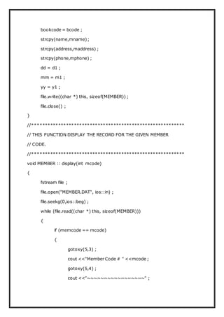bookcode = bcode ;
strcpy(name,mname);
strcpy(address,maddress) ;
strcpy(phone,mphone) ;
dd = d1 ;
mm = m1 ;
yy = y1 ;
file.write((char *) this, sizeof(MEMBER)) ;
file.close() ;
}
//**********************************************************
// THIS FUNCTION DISPLAY THE RECORD FOR THE GIVEN MEMBER
// CODE.
//**********************************************************
void MEMBER :: display(int mcode)
{
fstream file ;
file.open("MEMBER.DAT", ios::in) ;
file.seekg(0,ios::beg) ;
while (file.read((char *) this, sizeof(MEMBER)))
{
if (memcode == mcode)
{
gotoxy(5,3) ;
cout <<"Member Code # " <<mcode ;
gotoxy(5,4) ;
cout <<"~~~~~~~~~~~~~~~~~" ;
 