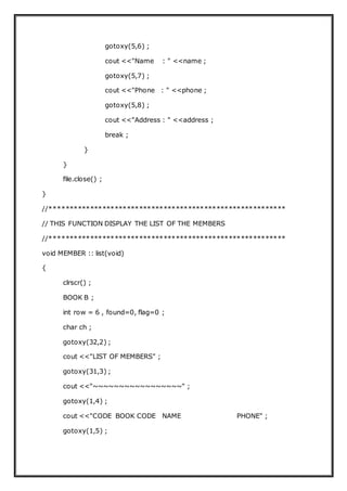 gotoxy(5,6) ;
cout <<"Name : " <<name ;
gotoxy(5,7) ;
cout <<"Phone : " <<phone ;
gotoxy(5,8) ;
cout <<"Address : " <<address ;
break ;
}
}
file.close() ;
}
//**********************************************************
// THIS FUNCTION DISPLAY THE LIST OF THE MEMBERS
//**********************************************************
void MEMBER :: list(void)
{
clrscr() ;
BOOK B ;
int row = 6 , found=0, flag=0 ;
char ch ;
gotoxy(32,2) ;
cout <<"LIST OF MEMBERS" ;
gotoxy(31,3) ;
cout <<"~~~~~~~~~~~~~~~~~" ;
gotoxy(1,4) ;
cout <<"CODE BOOK CODE NAME PHONE" ;
gotoxy(1,5) ;
 