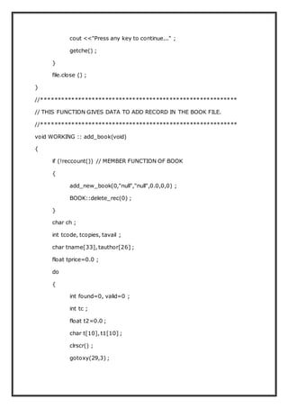 cout <<"Press any key to continue..." ;
getche() ;
}
file.close () ;
}
//**********************************************************
// THIS FUNCTION GIVES DATA TO ADD RECORD IN THE BOOK FILE.
//**********************************************************
void WORKING :: add_book(void)
{
if (!reccount()) // MEMBER FUNCTION OF BOOK
{
add_new_book(0,"null","null",0.0,0,0) ;
BOOK::delete_rec(0) ;
}
char ch ;
int tcode, tcopies, tavail ;
char tname[33], tauthor[26] ;
float tprice=0.0 ;
do
{
int found=0, valid=0 ;
int tc ;
float t2=0.0 ;
char t[10], t1[10] ;
clrscr() ;
gotoxy(29,3) ;
 