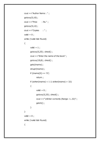 cout <<"Author Name : " ;
gotoxy(5,10) ;
cout <<"Price : Rs." ;
gotoxy(5,12) ;
cout <<"Copies : " ;
valid = 0 ;
while (!valid && !found)
{
valid = 1 ;
gotoxy(5,25) ; clreol() ;
cout <<"Enter the name of the book" ;
gotoxy(19,8) ; clreol() ;
gets(tname) ;
strupr(tname) ;
if (tname[0] == '0')
return ;
if (strlen(tname) < 1 || strlen(tname) > 32)
{
valid = 0 ;
gotoxy(5,25) ; clreol() ;
cout <<"nEnter correctly (Range: 1..32)" ;
getch() ;
}
}
valid = 0 ;
while (!valid && !found)
{
 