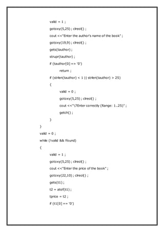 valid = 1 ;
gotoxy(5,25) ; clreol() ;
cout <<"Enter the author's name of the book" ;
gotoxy(19,9) ; clreol() ;
gets(tauthor) ;
strupr(tauthor) ;
if (tauthor[0] == '0')
return ;
if (strlen(tauthor) < 1 || strlen(tauthor) > 25)
{
valid = 0 ;
gotoxy(5,25) ; clreol() ;
cout <<"7Enter correctly (Range: 1..25)" ;
getch() ;
}
}
valid = 0 ;
while (!valid && !found)
{
valid = 1 ;
gotoxy(5,25) ; clreol() ;
cout <<"Enter the price of the book" ;
gotoxy(22,10) ; clreol() ;
gets(t1) ;
t2 = atof(t1) ;
tprice = t2 ;
if (t1[0] == '0')
 