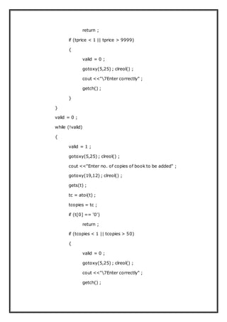 return ;
if (tprice < 1 || tprice > 9999)
{
valid = 0 ;
gotoxy(5,25) ; clreol() ;
cout <<"7Enter correctly" ;
getch() ;
}
}
valid = 0 ;
while (!valid)
{
valid = 1 ;
gotoxy(5,25) ; clreol() ;
cout <<"Enter no. of copies of book to be added" ;
gotoxy(19,12) ; clreol() ;
gets(t) ;
tc = atoi(t) ;
tcopies = tc ;
if (t[0] == '0')
return ;
if (tcopies < 1 || tcopies > 50)
{
valid = 0 ;
gotoxy(5,25) ; clreol() ;
cout <<"7Enter correctly" ;
getch() ;
 