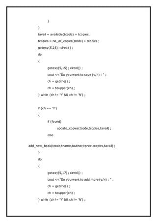 }
}
tavail = available(tcode) + tcopies ;
tcopies = no_of_copies(tcode) + tcopies ;
gotoxy(5,25) ; clreol() ;
do
{
gotoxy(5,15) ; clreol() ;
cout <<"Do you want to save (y/n) : " ;
ch = getche() ;
ch = toupper(ch) ;
} while (ch != 'Y' && ch != 'N') ;
if (ch == 'Y')
{
if (found)
update_copies(tcode,tcopies,tavail) ;
else
add_new_book(tcode,tname,tauthor,tprice,tcopies,tavail) ;
}
do
{
gotoxy(5,17) ; clreol() ;
cout <<"Do you want to add more (y/n) : " ;
ch = getche() ;
ch = toupper(ch) ;
} while (ch != 'Y' && ch != 'N') ;
 