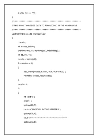 } while (ch == 'Y') ;
}
//**********************************************************
// THIS FUNCTION GIVES DATA TO ADD RECORD IN THE MEMBER FILE
//**********************************************************
void WORKING :: add_member(void)
{
char ch ;
int mcode, bcode ;
char mname[26], mphone[10], maddress[33] ;
int d1, m1, y1 ;
mcode = lastcode() ;
if (mcode == 0)
{
add_mem(mcode,0,"null","null","null",0,0,0) ;
MEMBER::delete_rec(mcode) ;
}
mcode++ ;
do
{
int valid=0 ;
clrscr() ;
gotoxy(28,3) ;
cout <<"ADDITION OF THE MEMBERS" ;
gotoxy(28,4) ;
cout <<"~~~~~~~~~~~~~~~~~~~~~~~" ;
gotoxy(72,1) ;
 