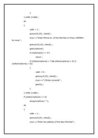 }
} while (!valid) ;
do
{
valid = 1 ;
gotoxy(5,25) ; clreol() ;
cout <<"Enter Phone no. of the Member or Press <ENTER>
for none" ;
gotoxy(15,12) ; clreol() ;
gets(mphone) ;
if (mphone[0] == '0')
return ;
if ((strlen(mphone) < 7 && strlen(mphone) > 0) ||
(strlen(mphone) > 9))
{
valid = 0 ;
gotoxy(5,25) ; clreol() ;
cout <<"7Enter correctly" ;
getch() ;
}
} while (!valid) ;
if (strlen(mphone) == 0)
strcpy(mphone,"-") ;
do
{
valid = 1 ;
gotoxy(5,25) ; clreol() ;
cout <<"Enter the address of the New Member" ;
 