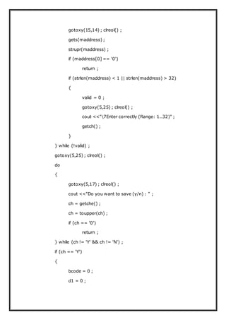 gotoxy(15,14) ; clreol() ;
gets(maddress) ;
strupr(maddress) ;
if (maddress[0] == '0')
return ;
if (strlen(maddress) < 1 || strlen(maddress) > 32)
{
valid = 0 ;
gotoxy(5,25) ; clreol() ;
cout <<"7Enter correctly (Range: 1..32)" ;
getch() ;
}
} while (!valid) ;
gotoxy(5,25) ; clreol() ;
do
{
gotoxy(5,17) ; clreol() ;
cout <<"Do you want to save (y/n) : " ;
ch = getche() ;
ch = toupper(ch) ;
if (ch == '0')
return ;
} while (ch != 'Y' && ch != 'N') ;
if (ch == 'Y')
{
bcode = 0 ;
d1 = 0 ;
 