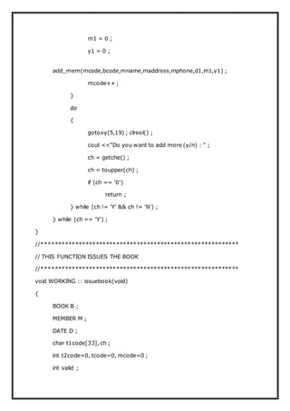 m1 = 0 ;
y1 = 0 ;
add_mem(mcode,bcode,mname,maddress,mphone,d1,m1,y1) ;
mcode++ ;
}
do
{
gotoxy(5,19) ; clreol() ;
cout <<"Do you want to add more (y/n) : " ;
ch = getche() ;
ch = toupper(ch) ;
if (ch == '0')
return ;
} while (ch != 'Y' && ch != 'N') ;
} while (ch == 'Y') ;
}
//**********************************************************
// THIS FUNCTION ISSUES THE BOOK
//**********************************************************
void WORKING :: issuebook(void)
{
BOOK B ;
MEMBER M ;
DATE D ;
char t1code[33], ch ;
int t2code=0, tcode=0, mcode=0 ;
int valid ;
 