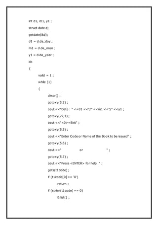 int d1, m1, y1 ;
struct date d;
getdate(&d);
d1 = d.da_day ;
m1 = d.da_mon ;
y1 = d.da_year ;
do
{
valid = 1 ;
while (1)
{
clrscr() ;
gotoxy(5,2) ;
cout <<"Date : " <<d1 <<"/" <<m1 <<"/" <<y1 ;
gotoxy(72,1) ;
cout <<"<0>=Exit" ;
gotoxy(5,5) ;
cout <<"Enter Code or Name of the Book to be issued" ;
gotoxy(5,6) ;
cout <<" or " ;
gotoxy(5,7) ;
cout <<"Press <ENTER> for help " ;
gets(t1code);
if (t1code[0]== '0')
return ;
if (strlen(t1code) == 0)
B.list() ;
 