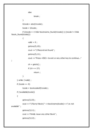 else
break ;
}
t2code = atoi(t1code);
tcode = t2code ;
if ((tcode == 0 && !bookname_found(t1code)) || (tcode != 0 &&
!book_found(tcode)))
{
valid = 0 ;
gotoxy(5,10) ;
cout <<"7Record not found" ;
gotoxy(5,11) ;
cout <<"Press <ESC> to exit or any other key to continue..."
;
ch = getch() ;
if (ch == 27)
return ;
}
} while (!valid) ;
if (tcode == 0)
tcode = bookcodeof(t1code) ;
if (!available(tcode))
{
gotoxy(5,10) ;
cout <<"7Sorry! Book (" <<bookname(tcode)<<") is not
available" ;
gotoxy(5,11) ;
cout <<"Kindly issue any other Book" ;
gotoxy(5,12) ;
 