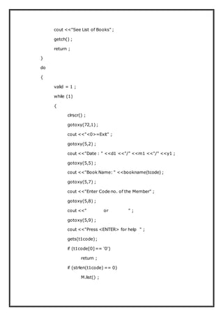 cout <<"See List of Books" ;
getch() ;
return ;
}
do
{
valid = 1 ;
while (1)
{
clrscr() ;
gotoxy(72,1) ;
cout <<"<0>=Exit" ;
gotoxy(5,2) ;
cout <<"Date : " <<d1 <<"/" <<m1 <<"/" <<y1 ;
gotoxy(5,5) ;
cout <<"Book Name: " <<bookname(tcode) ;
gotoxy(5,7) ;
cout <<"Enter Code no. of the Member" ;
gotoxy(5,8) ;
cout <<" or " ;
gotoxy(5,9) ;
cout <<"Press <ENTER> for help " ;
gets(t1code);
if (t1code[0]== '0')
return ;
if (strlen(t1code) == 0)
M.list() ;
 