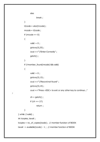 else
break ;
}
t2code = atoi(t1code);
mcode = t2code ;
if (mcode == 0)
{
valid = 0 ;
gotoxy(5,25) ;
cout <<"7Enter Correctly" ;
getch() ;
}
if (!member_found(mcode) && valid)
{
valid = 0 ;
gotoxy(5,13) ;
cout <<"7Record not found" ;
gotoxy(5,14) ;
cout <<"Press <ESC> to exit or any other key to continue..."
;
ch = getch() ;
if (ch == 27)
return ;
}
} while (!valid) ;
int tcopies, tavail ;
tcopies = no_of_copies(tcode) ; // member function of BOOK
tavail = available(tcode) - 1 ; // member function of BOOK
 