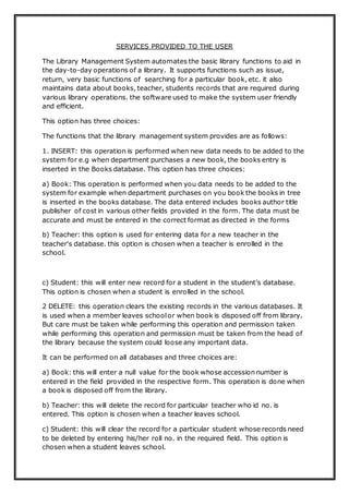 SERVICES PROVIDED TO THE USER
The Library Management System automates the basic library functions to aid in
the day-to-day operations of a library. It supports functions such as issue,
return, very basic functions of searching for a particular book, etc. it also
maintains data about books, teacher, students records that are required during
various library operations. the software used to make the system user friendly
and efficient.
This option has three choices:
The functions that the library management system provides are as follows:
1. INSERT: this operation is performed when new data needs to be added to the
system for e.g when department purchases a new book, the books entry is
inserted in the Books database. This option has three choices:
a) Book: This operation is performed when you data needs to be added to the
system for example when department purchases on you book the books in tree
is inserted in the books database. The data entered includes books author title
publisher of cost in various other fields provided in the form. The data must be
accurate and must be entered in the correct format as directed in the forms
b) Teacher: this option is used for entering data for a new teacher in the
teacher's database. this option is chosen when a teacher is enrolled in the
school.
c) Student: this will enter new record for a student in the student’s database.
This option is chosen when a student is enrolled in the school.
2 DELETE: this operation clears the existing records in the various databases. It
is used when a member leaves schoolor when book is disposed off from library.
But care must be taken while performing this operation and permission taken
while performing this operation and permission must be taken from the head of
the library because the system could loose any important data.
It can be performed on all databases and three choices are:
a) Book: this will enter a null value for the book whose accession number is
entered in the field provided in the respective form. This operation is done when
a book is disposed off from the library.
b) Teacher: this will delete the record for particular teacher who id no. is
entered. This option is chosen when a teacher leaves school.
c) Student: this will clear the record for a particular student whose records need
to be deleted by entering his/her roll no. in the required field. This option is
chosen when a student leaves school.
 