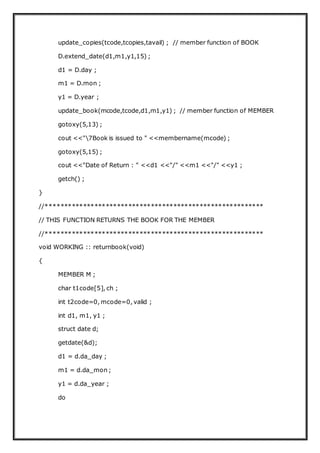 update_copies(tcode,tcopies,tavail) ; // member function of BOOK
D.extend_date(d1,m1,y1,15) ;
d1 = D.day ;
m1 = D.mon ;
y1 = D.year ;
update_book(mcode,tcode,d1,m1,y1) ; // member function of MEMBER
gotoxy(5,13) ;
cout <<"7Book is issued to " <<membername(mcode) ;
gotoxy(5,15) ;
cout <<"Date of Return : " <<d1 <<"/" <<m1 <<"/" <<y1 ;
getch() ;
}
//**********************************************************
// THIS FUNCTION RETURNS THE BOOK FOR THE MEMBER
//**********************************************************
void WORKING :: returnbook(void)
{
MEMBER M ;
char t1code[5], ch ;
int t2code=0, mcode=0, valid ;
int d1, m1, y1 ;
struct date d;
getdate(&d);
d1 = d.da_day ;
m1 = d.da_mon ;
y1 = d.da_year ;
do
 