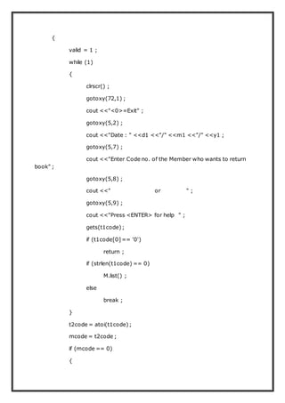 {
valid = 1 ;
while (1)
{
clrscr() ;
gotoxy(72,1) ;
cout <<"<0>=Exit" ;
gotoxy(5,2) ;
cout <<"Date : " <<d1 <<"/" <<m1 <<"/" <<y1 ;
gotoxy(5,7) ;
cout <<"Enter Code no. of the Member who wants to return
book" ;
gotoxy(5,8) ;
cout <<" or " ;
gotoxy(5,9) ;
cout <<"Press <ENTER> for help " ;
gets(t1code);
if (t1code[0]== '0')
return ;
if (strlen(t1code) == 0)
M.list() ;
else
break ;
}
t2code = atoi(t1code);
mcode = t2code ;
if (mcode == 0)
{
 