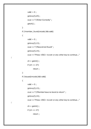 valid = 0 ;
gotoxy(5,25) ;
cout <<"7Enter Correctly" ;
getch() ;
}
if (!member_found(mcode) && valid)
{
valid = 0 ;
gotoxy(5,13) ;
cout <<"7Record not found" ;
gotoxy(5,14) ;
cout <<"Press <ESC> to exit or any other key to continue..."
;
ch = getch() ;
if (ch == 27)
return ;
}
if (!issued(mcode) && valid)
{
valid = 0 ;
gotoxy(5,13) ;
cout <<"7Member have no book to return" ;
gotoxy(5,14) ;
cout <<"Press <ESC> to exit or any other key to continue..."
;
ch = getch() ;
if (ch == 27)
return ;
 