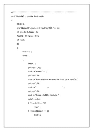 //**********************************************************
void WORKING :: modify_book(void)
{
BOOK B ;
char t1code[5], tname[33], tauthor[26], *t1, ch ;
int t2code=0, tcode=0 ;
float t2=0.0, tprice=0.0 ;
int valid ;
do
{
valid = 1 ;
while (1)
{
clrscr() ;
gotoxy(72,1) ;
cout <<"<0>=Exit" ;
gotoxy(5,5) ;
cout <<"Enter Code or Name of the Book to be modified" ;
gotoxy(5,6) ;
cout <<" or " ;
gotoxy(5,7) ;
cout <<"Press <ENTER> for help " ;
gets(t1code);
if (t1code[0]== '0')
return ;
if (strlen(t1code) == 0)
B.list() ;
 