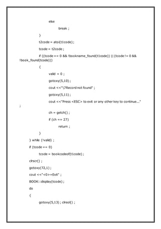else
break ;
}
t2code = atoi(t1code);
tcode = t2code ;
if ((tcode == 0 && !bookname_found(t1code)) || (tcode != 0 &&
!book_found(tcode)))
{
valid = 0 ;
gotoxy(5,10) ;
cout <<"7Record not found" ;
gotoxy(5,11) ;
cout <<"Press <ESC> to exit or any other key to continue..."
;
ch = getch() ;
if (ch == 27)
return ;
}
} while (!valid) ;
if (tcode == 0)
tcode = bookcodeof(t1code) ;
clrscr() ;
gotoxy(72,1) ;
cout <<"<0>=Exit" ;
BOOK::display(tcode) ;
do
{
gotoxy(5,13) ; clreol() ;
 