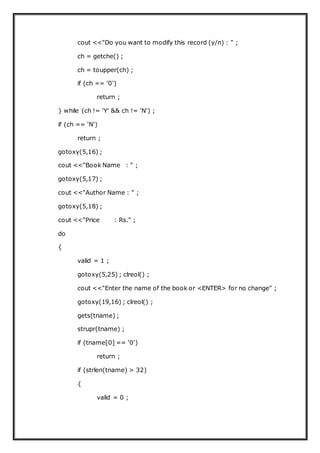 cout <<"Do you want to modify this record (y/n) : " ;
ch = getche() ;
ch = toupper(ch) ;
if (ch == '0')
return ;
} while (ch != 'Y' && ch != 'N') ;
if (ch == 'N')
return ;
gotoxy(5,16) ;
cout <<"Book Name : " ;
gotoxy(5,17) ;
cout <<"Author Name : " ;
gotoxy(5,18) ;
cout <<"Price : Rs." ;
do
{
valid = 1 ;
gotoxy(5,25) ; clreol() ;
cout <<"Enter the name of the book or <ENTER> for no change" ;
gotoxy(19,16) ; clreol() ;
gets(tname) ;
strupr(tname) ;
if (tname[0] == '0')
return ;
if (strlen(tname) > 32)
{
valid = 0 ;
 