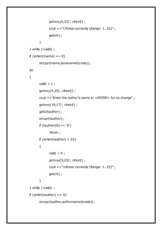 gotoxy(5,25) ; clreol() ;
cout <<"7Enter correctly (Range: 1..32)" ;
getch() ;
}
} while (!valid) ;
if (strlen(tname) == 0)
strcpy(tname,bookname(tcode)) ;
do
{
valid = 1 ;
gotoxy(5,25) ; clreol() ;
cout <<"Enter the author's name or <ENTER> for no change" ;
gotoxy(19,17) ; clreol() ;
gets(tauthor) ;
strupr(tauthor) ;
if (tauthor[0] == '0')
return ;
if (strlen(tauthor) > 25)
{
valid = 0 ;
gotoxy(5,25) ; clreol() ;
cout <<"nEnter correctly (Range: 1..25)" ;
getch() ;
}
} while (!valid) ;
if (strlen(tauthor) == 0)
strcpy(tauthor,authorname(tcode)) ;
 