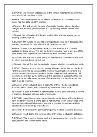 3. UPDATE: this function updates data in the various records.this operation is
supported by all the three entries:
a) Book: This function generally would not be required for updating a book
status has that data wouldn't change.
b) Teacher: This will update the data of particular teacher whose data has
changed like address, phone number etc. by entering his/her identification
number.
c) Student this will update the data of students like address, course etc. by
entering students roll no.
4. SEARCH: This function is used to search particular data from database. This
function can search for data related to all the three entities:
a) Book: To search for a particular book, to know whether it is currently
available in library or not. This can be done by entering value in any one of the
fields in the form to perform the search such as to or author name.
b) Teacher: This will find out the particular teacher who currently has the book
for which search is being carried out
c) Student: this will find out the particular student who has the particular book.
5. ISSUE: This operation is used for issuing a book to a member you the library.
For this operation to be successful the member must meet some criteria like
he/she shouldn't have issued books to his/her maximum limit previously. All
these checks are Don by the software. If the operation is successful, then the
system automatically stores the date of issue and the due date by which the
book must be returned.
a) Student: When a student loans a book, the entry of the book is stored
automatically in the student's database with due date of the book.
b) Teacher: in case a member of teaching staff loans a book the entry is stored
in teacher's database with due date of the book.
6. RETURN: using this operation a member returns the items which she loaned
from the library back to it. If the book is not returned within the specified time
the member ends up ASA defaulter and she is required to pay fine which is
calculated automatically by the software.
a) Teacher: it will delete the corresponding entry made in teacher’s database.
b) Student: it will delete the corresponding entry made in student's database.
7. DISPLAY: This is used to display each and every record, i.e. record of every
book, teacher and student in the library.
 