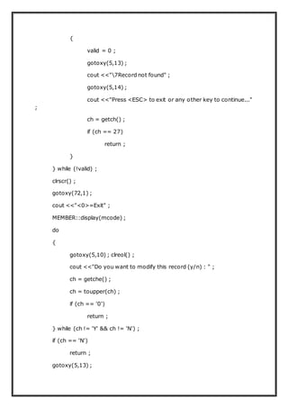 {
valid = 0 ;
gotoxy(5,13) ;
cout <<"7Record not found" ;
gotoxy(5,14) ;
cout <<"Press <ESC> to exit or any other key to continue..."
;
ch = getch() ;
if (ch == 27)
return ;
}
} while (!valid) ;
clrscr() ;
gotoxy(72,1) ;
cout <<"<0>=Exit" ;
MEMBER::display(mcode) ;
do
{
gotoxy(5,10) ; clreol() ;
cout <<"Do you want to modify this record (y/n) : " ;
ch = getche() ;
ch = toupper(ch) ;
if (ch == '0')
return ;
} while (ch != 'Y' && ch != 'N') ;
if (ch == 'N')
return ;
gotoxy(5,13) ;
 