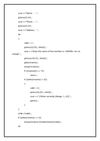 cout <<"Name : " ;
gotoxy(5,14) ;
cout <<"Phone : " ;
gotoxy(5,15) ;
cout <<"Address : " ;
do
{
valid = 1 ;
gotoxy(5,25) ; clreol() ;
cout <<"Enter the name of the member or <ENTER> for no
change" ;
gotoxy(19,13) ; clreol() ;
gets(mname) ;
strupr(mname) ;
if (mname[0] == '0')
return ;
if (strlen(mname) > 25)
{
valid = 0 ;
gotoxy(5,25) ; clreol() ;
cout <<"7Enter correctly (Range: 1..25)" ;
getch() ;
}
}
while (!valid) ;
if (strlen(mname) == 0)
strcpy(mname,membername(mcode)) ;
do
 