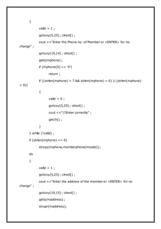 {
valid = 1 ;
gotoxy(5,25) ; clreol() ;
cout <<"Enter the Phone no. of Member or <ENTER> for no
change" ;
gotoxy(19,14) ; clreol() ;
gets(mphone) ;
if (mphone[0] == '0')
return ;
if ((strlen(mphone) < 7 && strlen(mphone) > 0) || (strlen(mphone)
> 9))
{
valid = 0 ;
gotoxy(5,25) ; clreol() ;
cout <<"7Enter correctly" ;
getch() ;
}
} while (!valid) ;
if (strlen(mphone) == 0)
strcpy(mphone,memberphone(mcode));
do
{
valid = 1 ;
gotoxy(5,25) ; clreol() ;
cout <<"Enter the address of the member or <ENTER> for no
change" ;
gotoxy(19,15) ; clreol() ;
gets(maddress) ;
strupr(maddress);
 